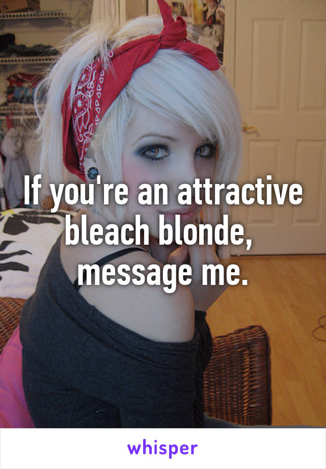 If you're an attractive bleach blonde,  message me.