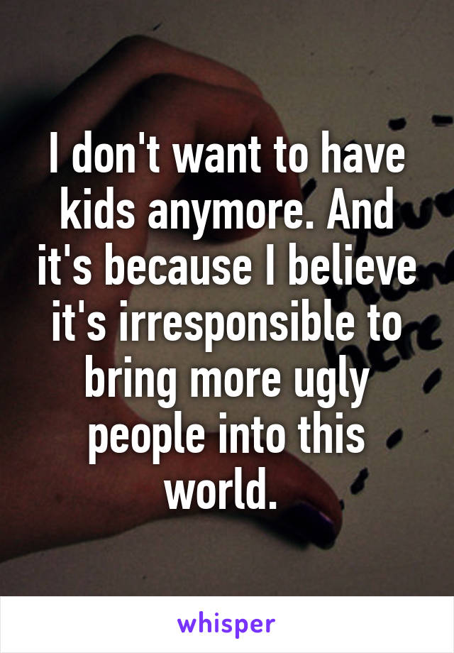 I don't want to have kids anymore. And it's because I believe it's irresponsible to bring more ugly people into this world. 