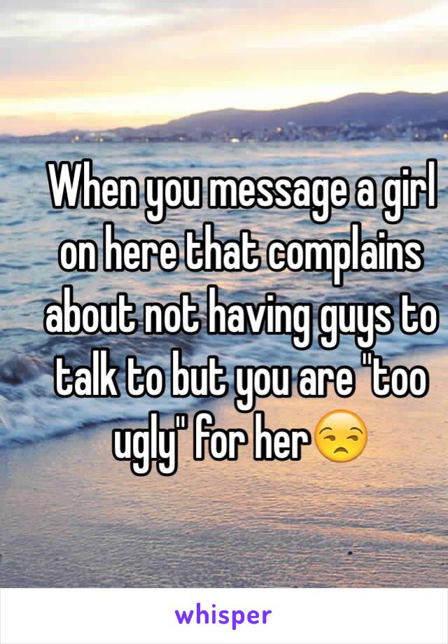When you message a girl on here that complains about not having guys to talk to but you are "too ugly" for her😒