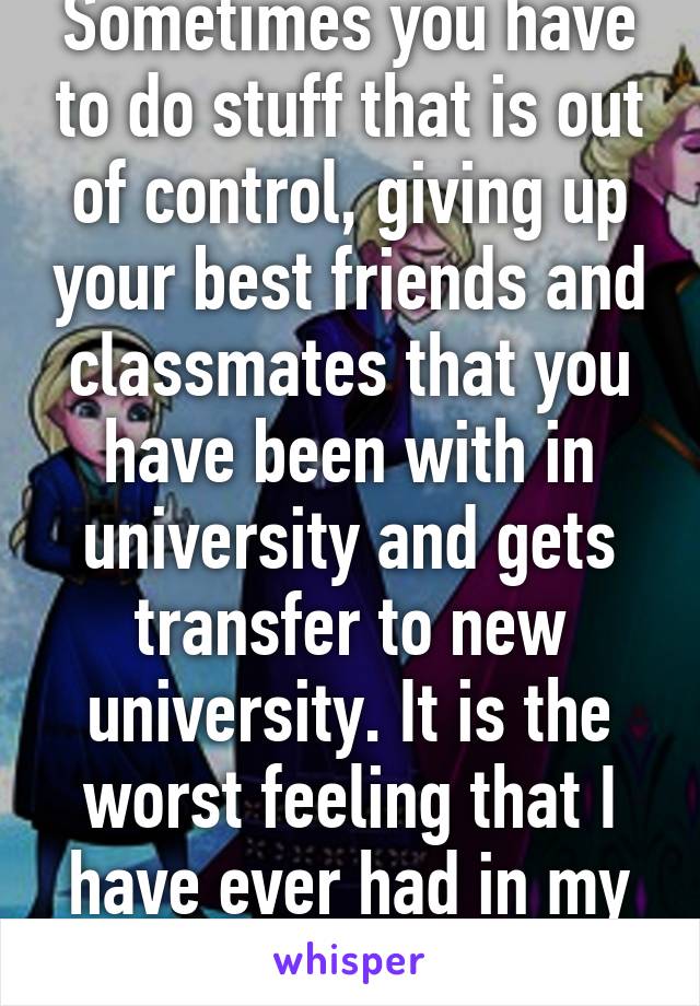 Sometimes you have to do stuff that is out of control, giving up your best friends and classmates that you have been with in university and gets transfer to new university. It is the worst feeling that I have ever had in my life.
