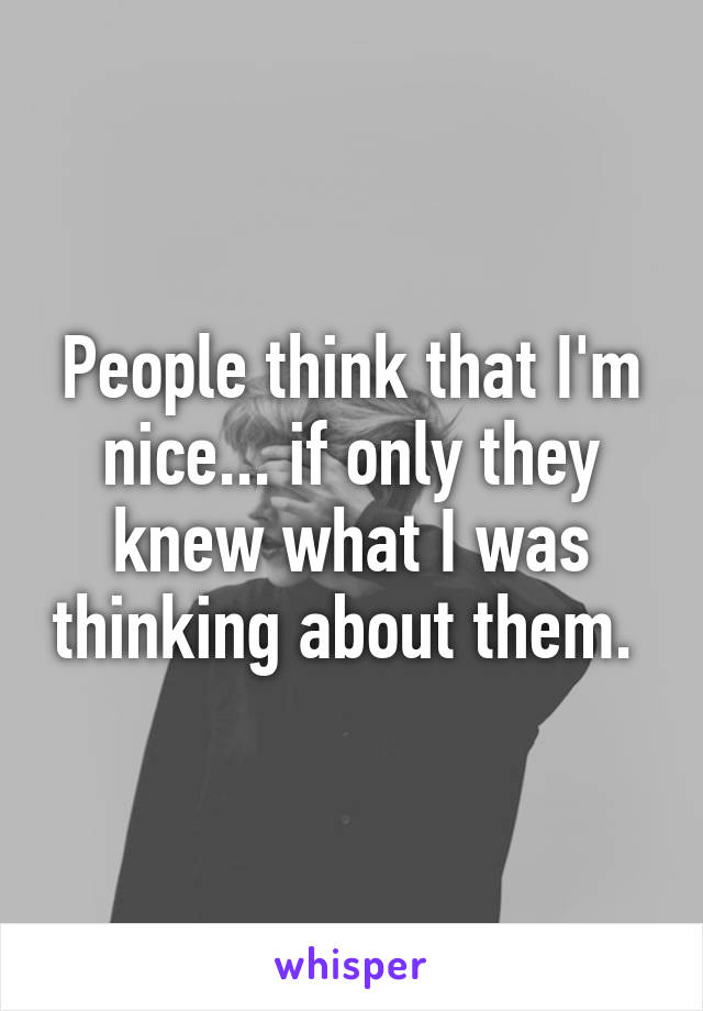People think that I'm nice... if only they knew what I was thinking about them. 