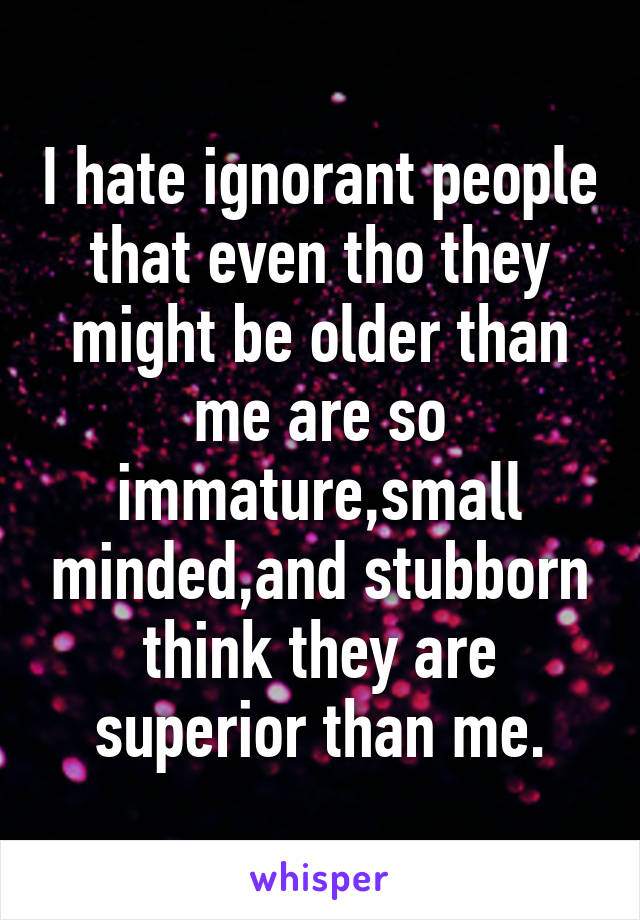 I hate ignorant people that even tho they might be older than me are so immature,small minded,and stubborn think they are superior than me.