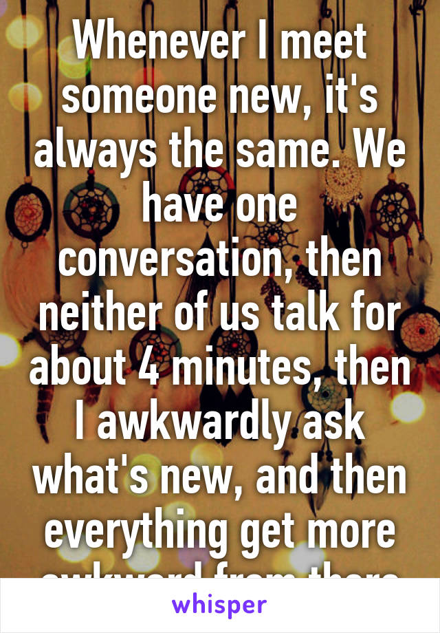 Whenever I meet someone new, it's always the same. We have one conversation, then neither of us talk for about 4 minutes, then I awkwardly ask what's new, and then everything get more awkward from there