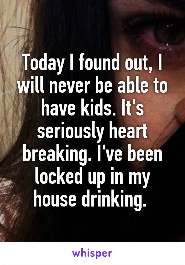 Today I found out, I will never be able to have kids. It's seriously heart breaking. I've been locked up in my house drinking. 