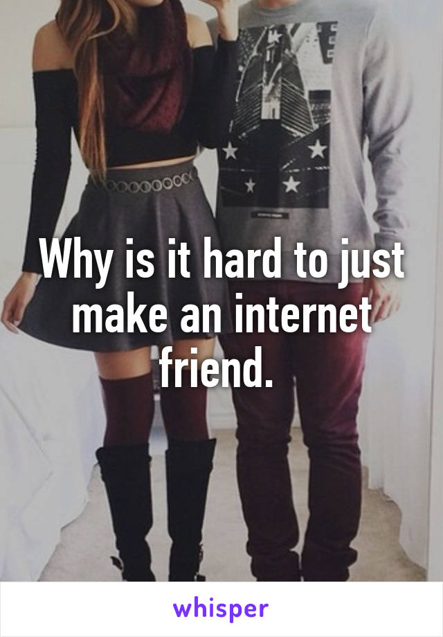 Why is it hard to just make an internet friend. 