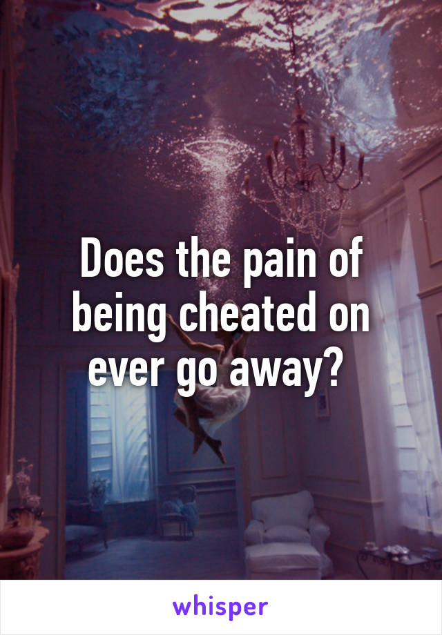 Does the pain of being cheated on ever go away? 