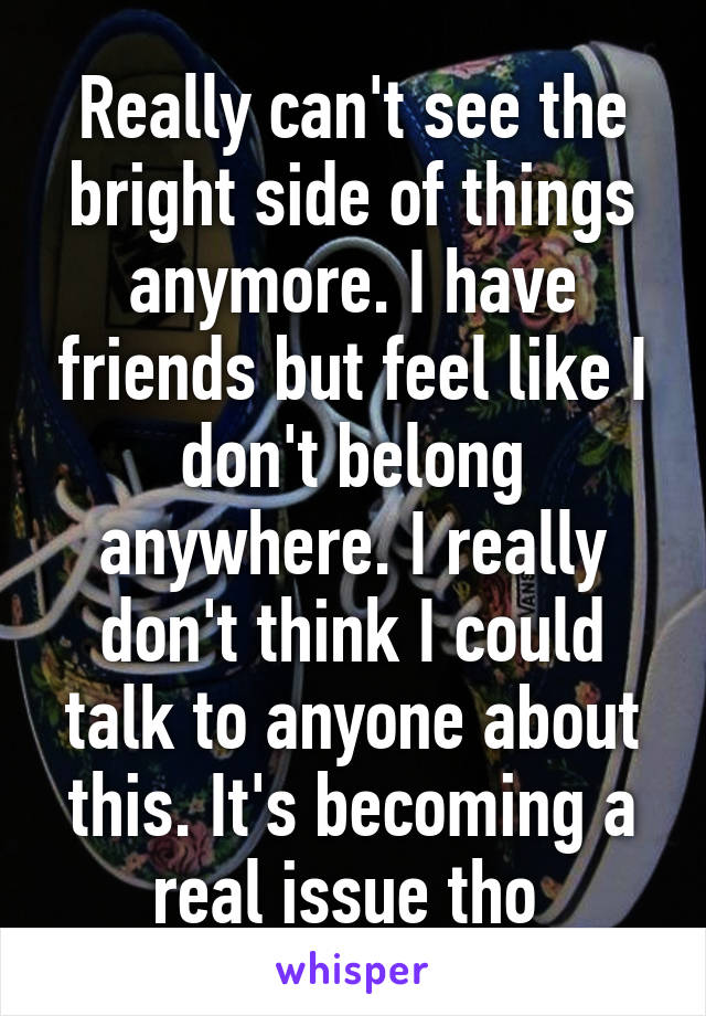 Really can't see the bright side of things anymore. I have friends but feel like I don't belong anywhere. I really don't think I could talk to anyone about this. It's becoming a real issue tho 