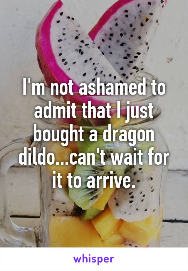 I'm not ashamed to admit that I just bought a dragon dildo...can't wait for it to arrive.