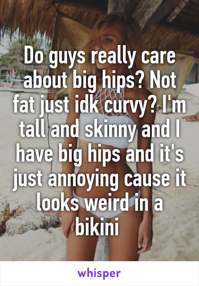 Do guys really care about big hips? Not fat just idk curvy? I'm tall and skinny and I have big hips and it's just annoying cause it looks weird in a bikini 
