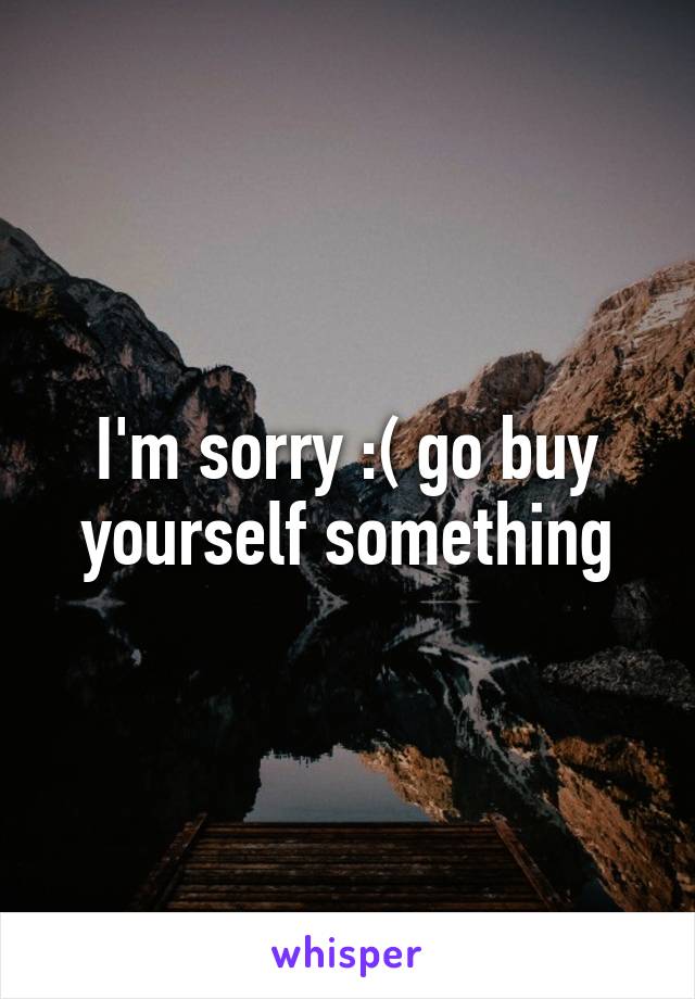 I'm sorry :( go buy yourself something