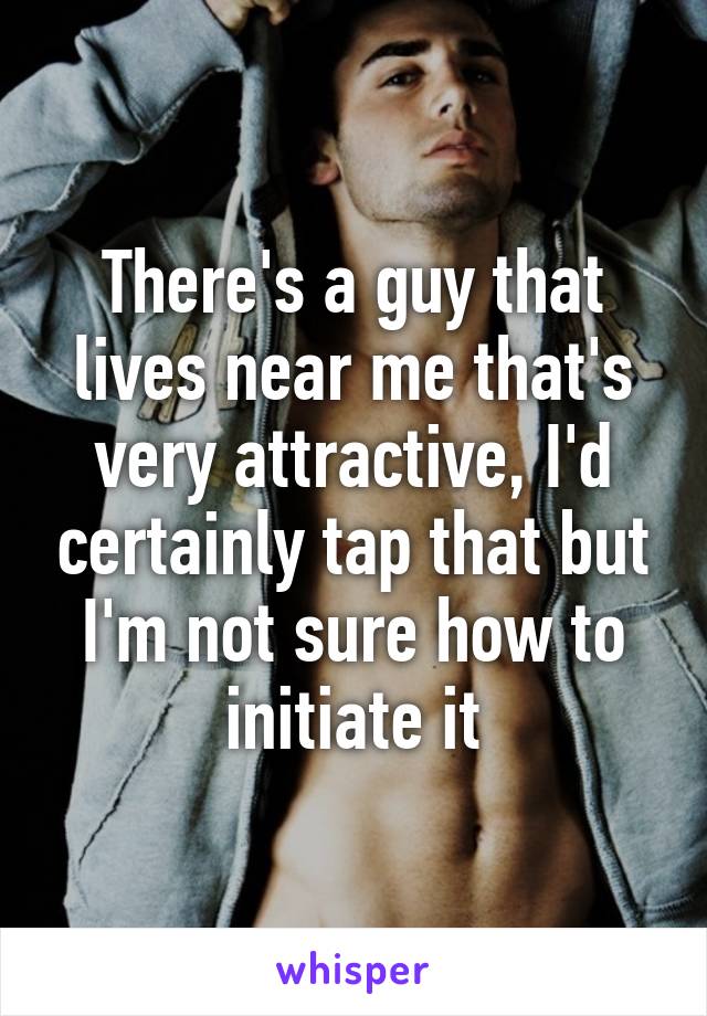 There's a guy that lives near me that's very attractive, I'd certainly tap that but I'm not sure how to initiate it