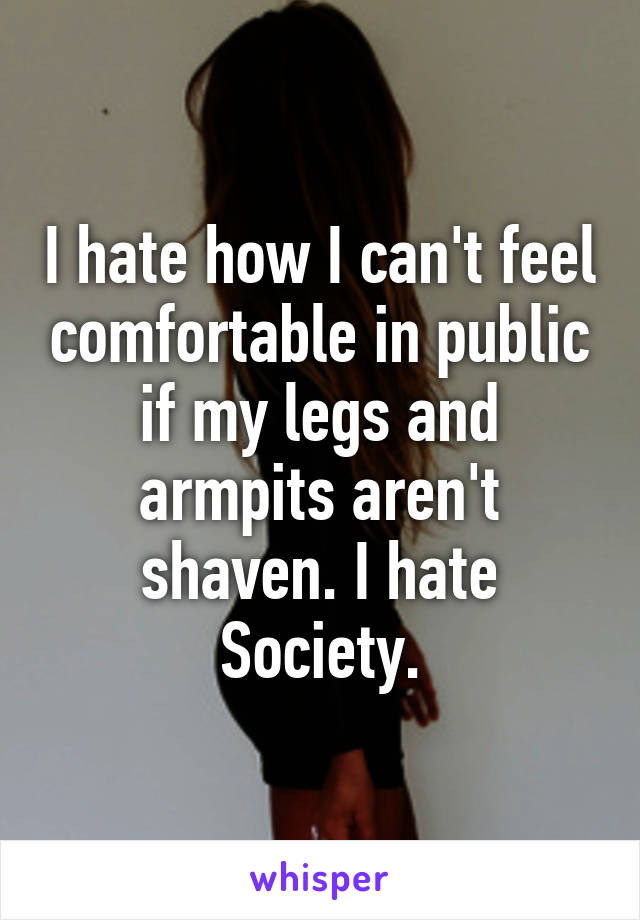 I hate how I can't feel comfortable in public if my legs and armpits aren't shaven. I hate Society.