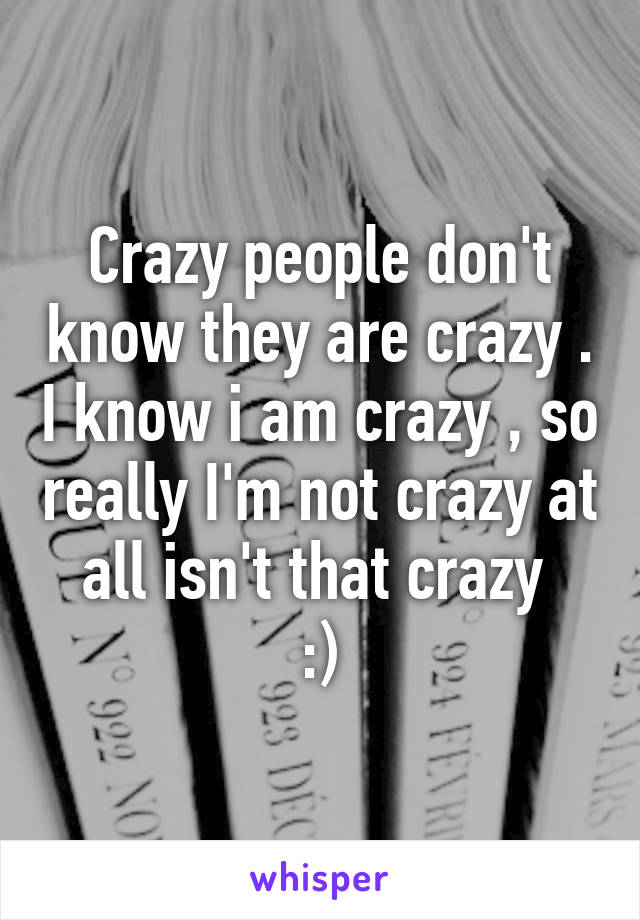 Crazy people don't know they are crazy . I know i am crazy , so really I'm not crazy at all isn't that crazy 
:)