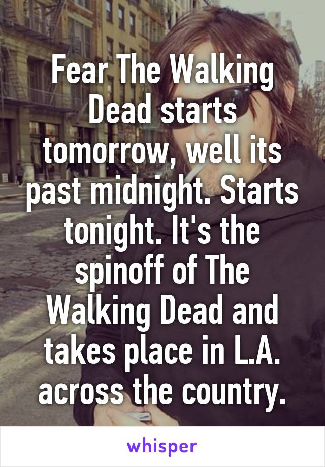 Fear The Walking Dead starts tomorrow, well its past midnight. Starts tonight. It's the spinoff of The Walking Dead and takes place in L.A. across the country.