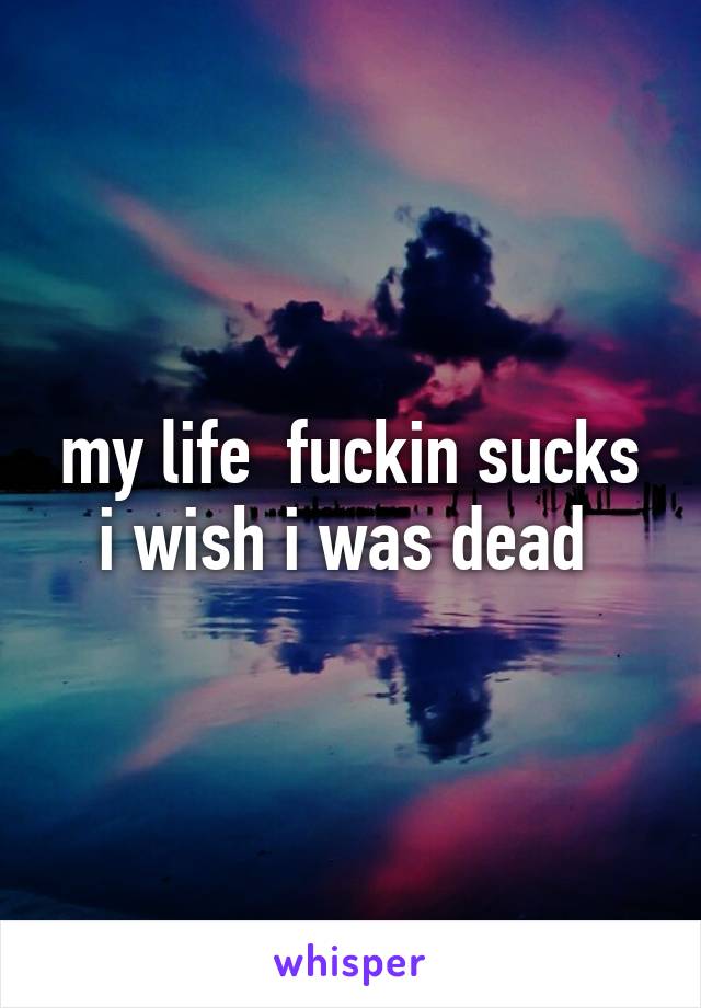 my life  fuckin sucks i wish i was dead 