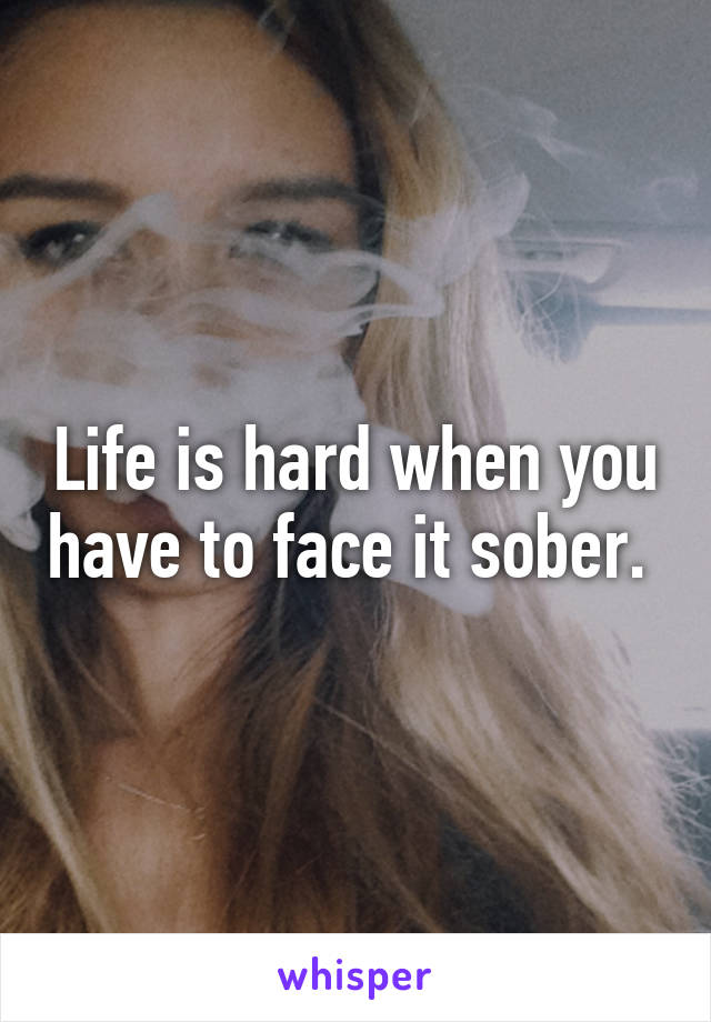 Life is hard when you have to face it sober. 