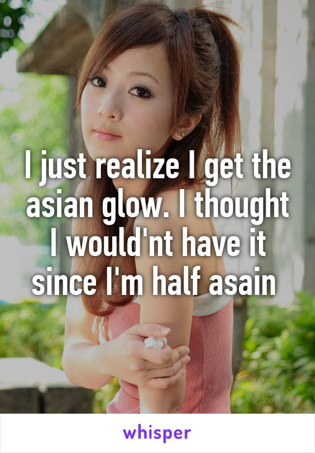 I just realize I get the asian glow. I thought I would'nt have it since I'm half asain 