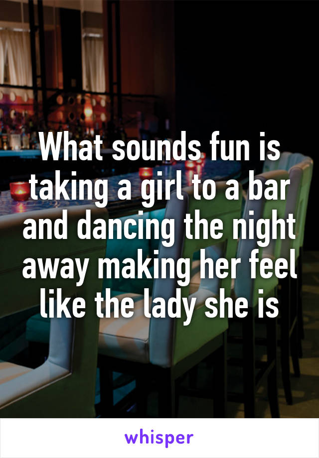 What sounds fun is taking a girl to a bar and dancing the night away making her feel like the lady she is