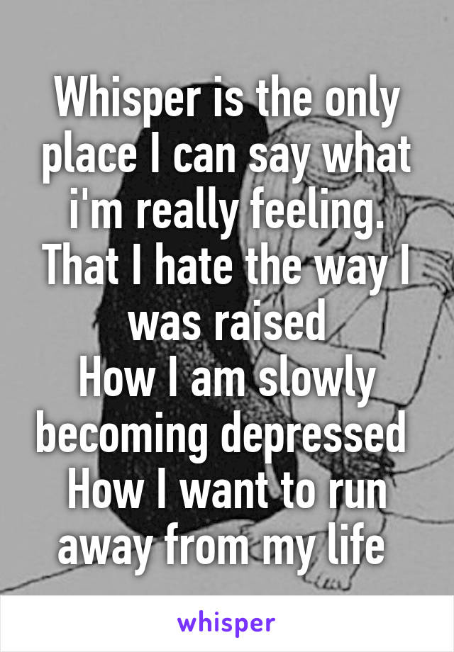 Whisper is the only place I can say what i'm really feeling.
That I hate the way I was raised
How I am slowly becoming depressed 
How I want to run away from my life 