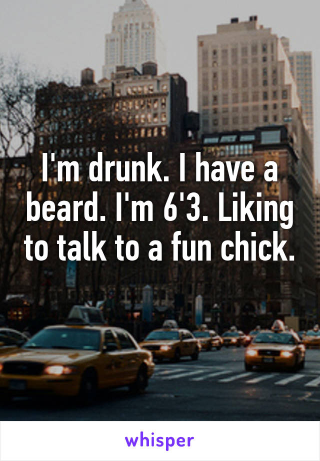 I'm drunk. I have a beard. I'm 6'3. Liking to talk to a fun chick. 