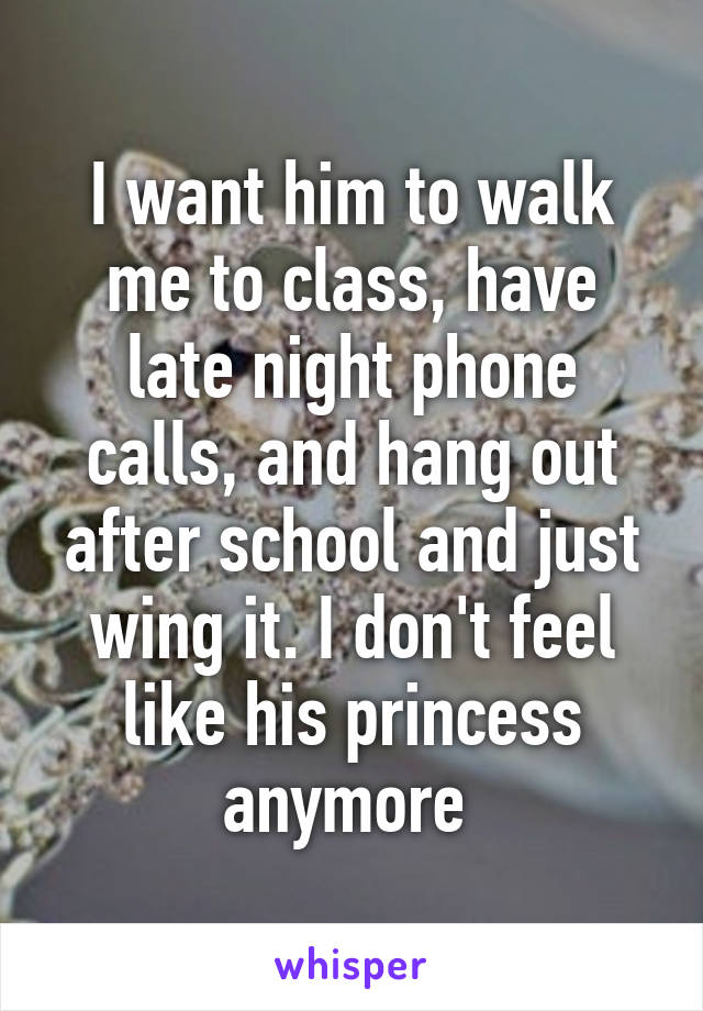I want him to walk me to class, have late night phone calls, and hang out after school and just wing it. I don't feel like his princess anymore 
