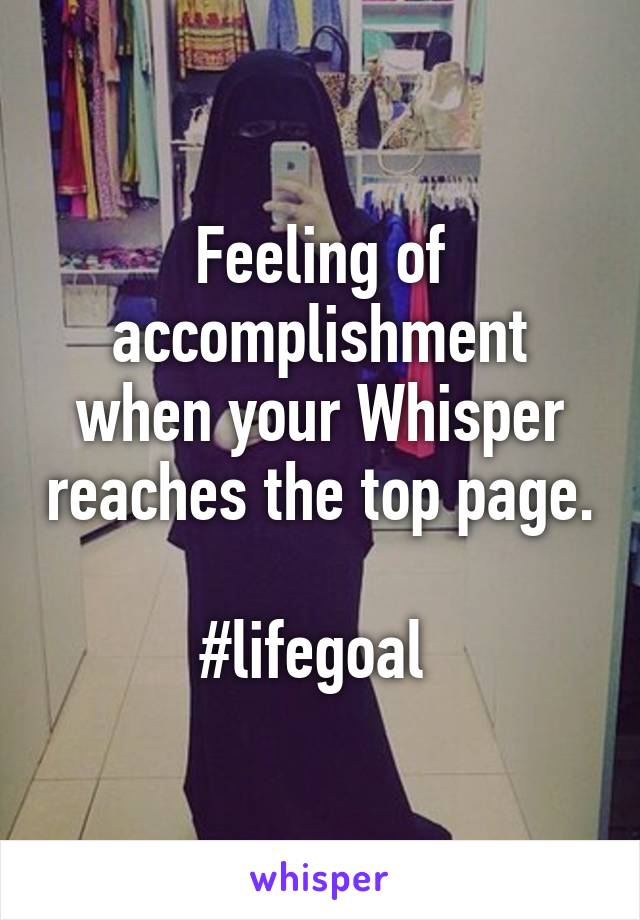 Feeling of accomplishment when your Whisper reaches the top page.  
#lifegoal 