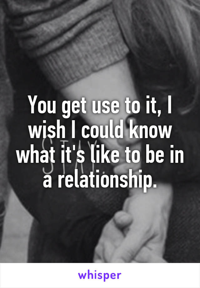 You get use to it, I wish I could know what it's like to be in a relationship.