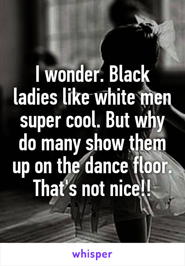 I wonder. Black ladies like white men super cool. But why do many show them up on the dance floor. That's not nice!!
