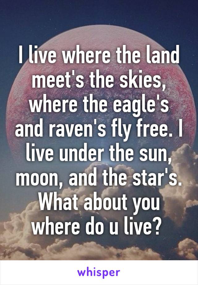 I live where the land meet's the skies, where the eagle's and raven's fly free. I live under the sun, moon, and the star's. What about you where do u live? 