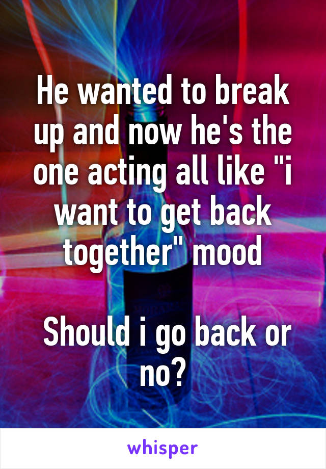 He wanted to break up and now he's the one acting all like "i want to get back together" mood

 Should i go back or no?
