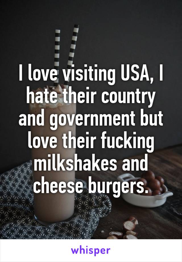 I love visiting USA, I hate their country and government but love their fucking milkshakes and cheese burgers.