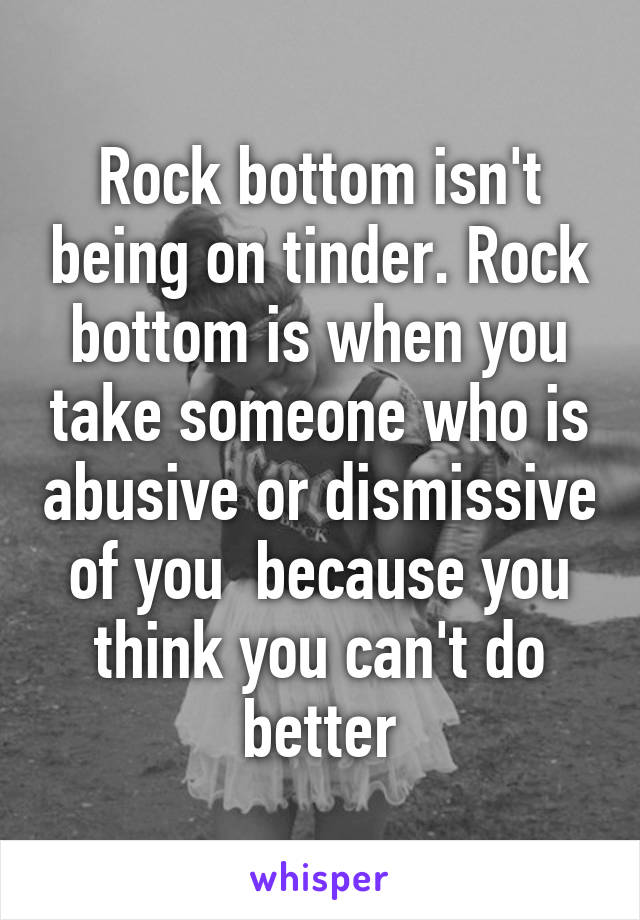 Rock bottom isn't being on tinder. Rock bottom is when you take someone who is abusive or dismissive of you  because you think you can't do better