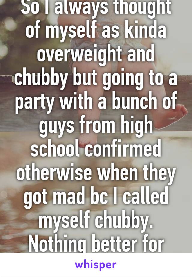 So I always thought of myself as kinda overweight and chubby but going to a party with a bunch of guys from high school confirmed otherwise when they got mad bc I called myself chubby. Nothing better for your self confidence!