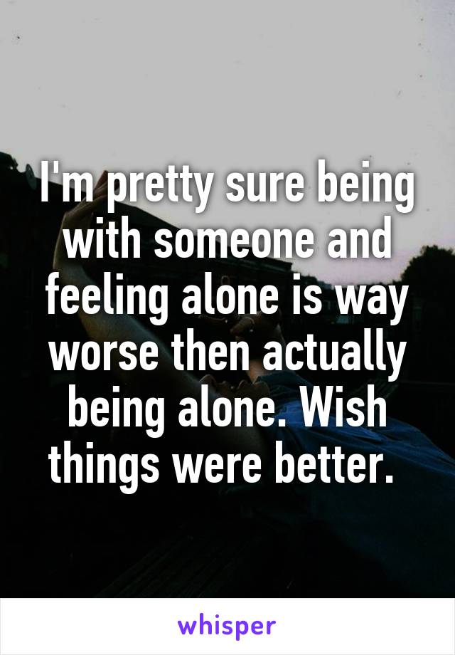 I'm pretty sure being with someone and feeling alone is way worse then actually being alone. Wish things were better. 
