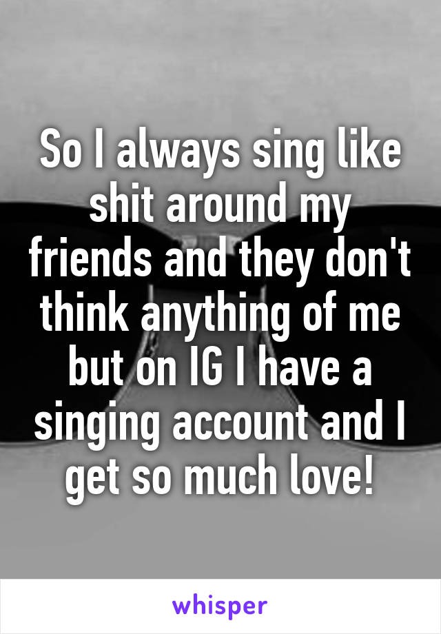 So I always sing like shit around my friends and they don't think anything of me but on IG I have a singing account and I get so much love!
