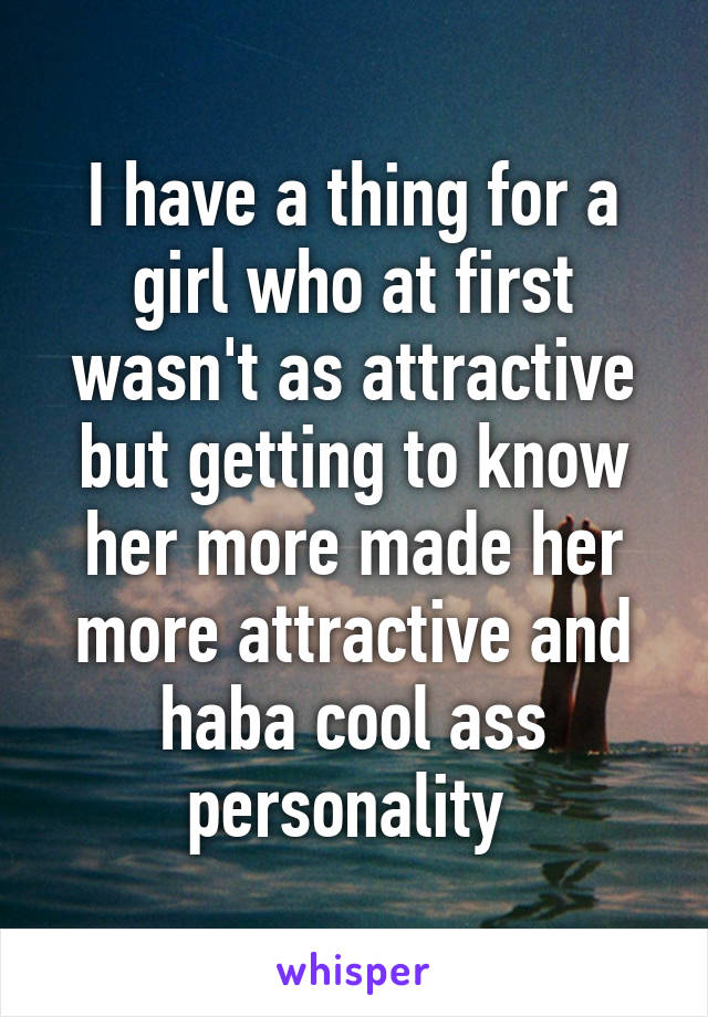 I have a thing for a girl who at first wasn't as attractive but getting to know her more made her more attractive and haba cool ass personality 