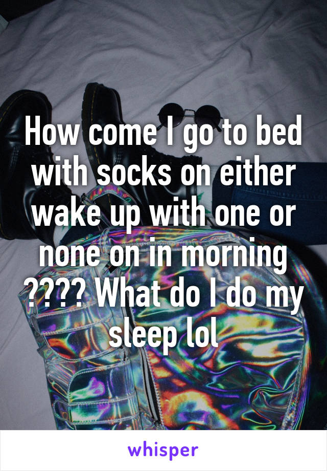 How come I go to bed with socks on either wake up with one or none on in morning ???? What do I do my sleep lol