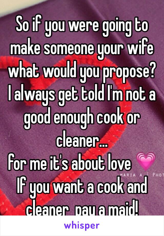 So if you were going to make someone your wife what would you propose?
I always get told I'm not a good enough cook or cleaner...
for me it's about love 💗
If you want a cook and cleaner  pay a maid!