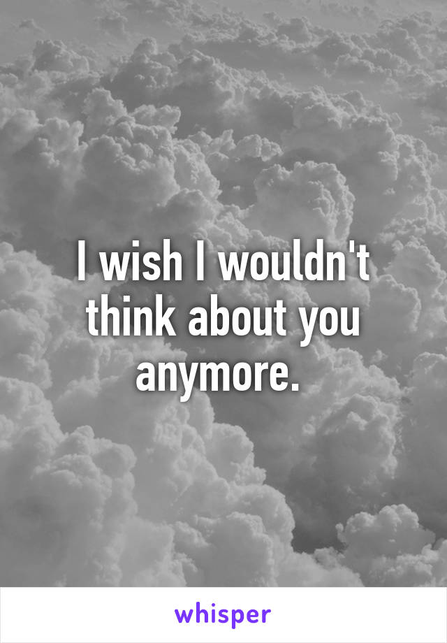 I wish I wouldn't think about you anymore. 