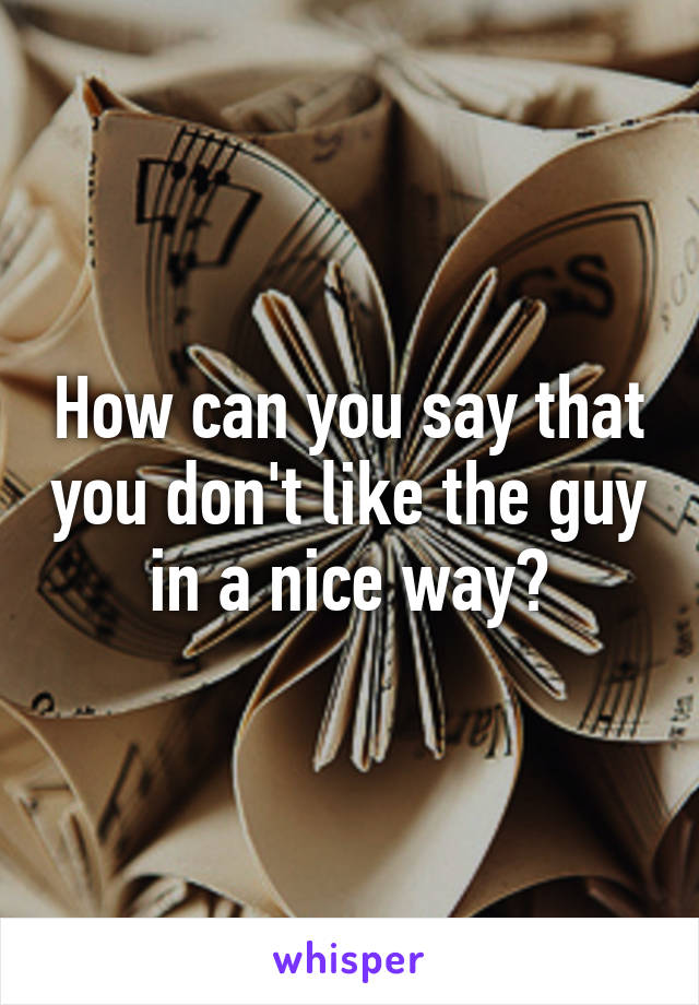 How can you say that you don't like the guy in a nice way?