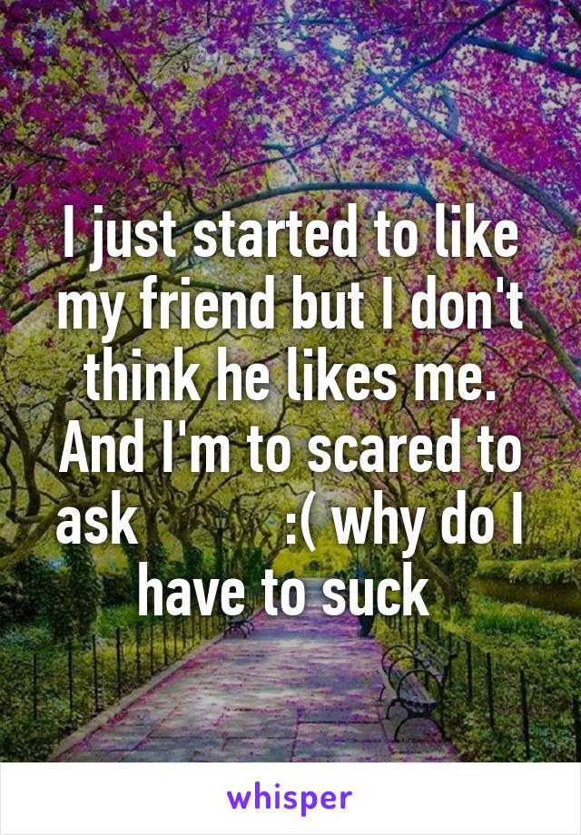 I just started to like my friend but I don't think he likes me. And I'm to scared to ask          :( why do I have to suck 