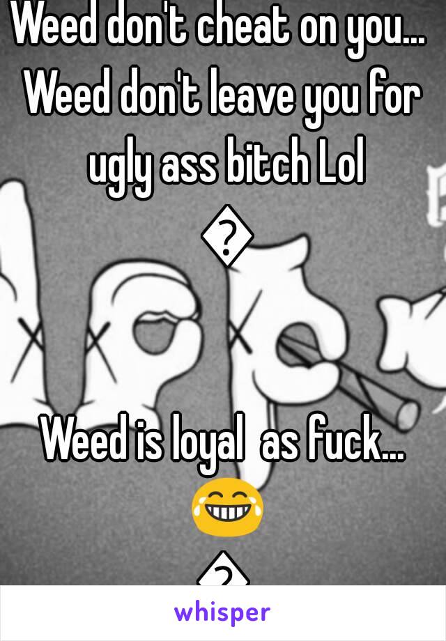 Weed don't lie to you..
Weed don't cheat on you... 
Weed don't leave you for ugly ass bitch Lol 😂

Weed is loyal  as fuck... 😂👌