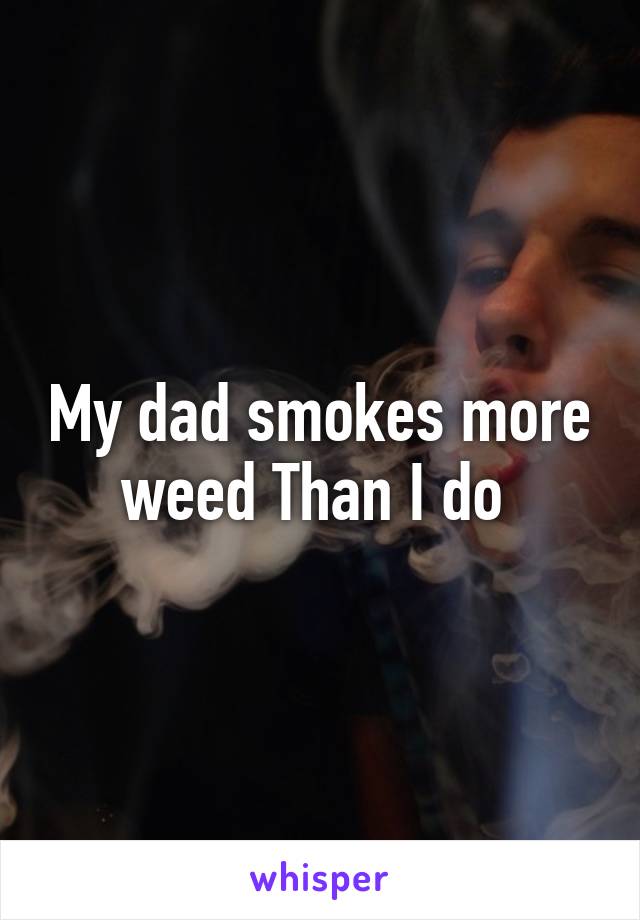 My dad smokes more weed Than I do 