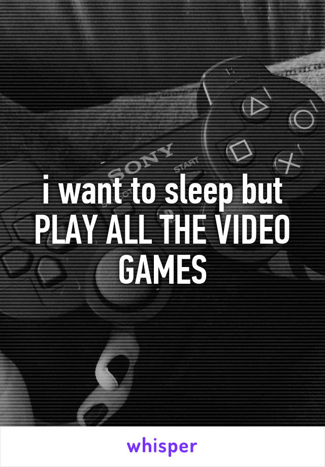 i want to sleep but PLAY ALL THE VIDEO GAMES