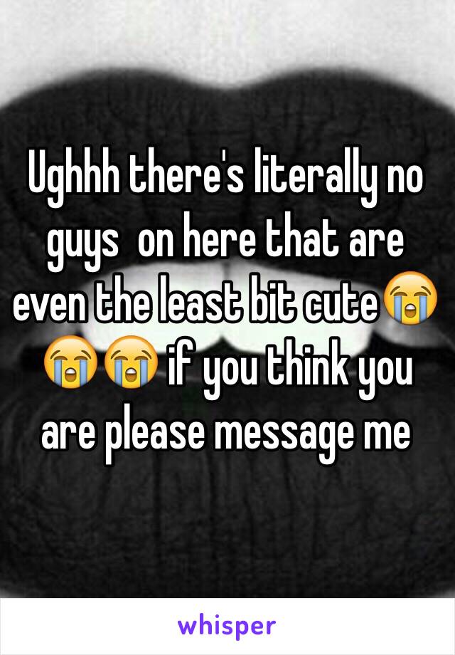 Ughhh there's literally no guys  on here that are even the least bit cute😭😭😭 if you think you are please message me