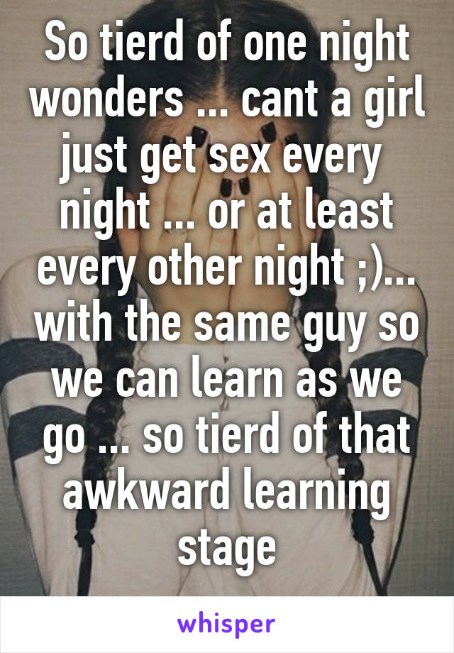 So tierd of one night wonders ... cant a girl just get sex every  night ... or at least every other night ;)... with the same guy so we can learn as we go ... so tierd of that awkward learning stage
