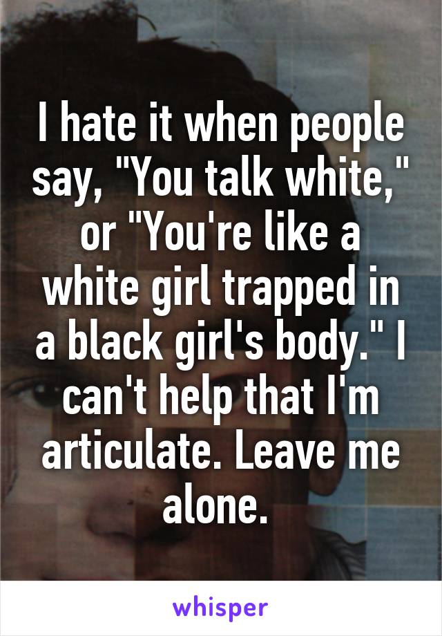 I hate it when people say, "You talk white," or "You're like a white girl trapped in a black girl's body." I can't help that I'm articulate. Leave me alone. 