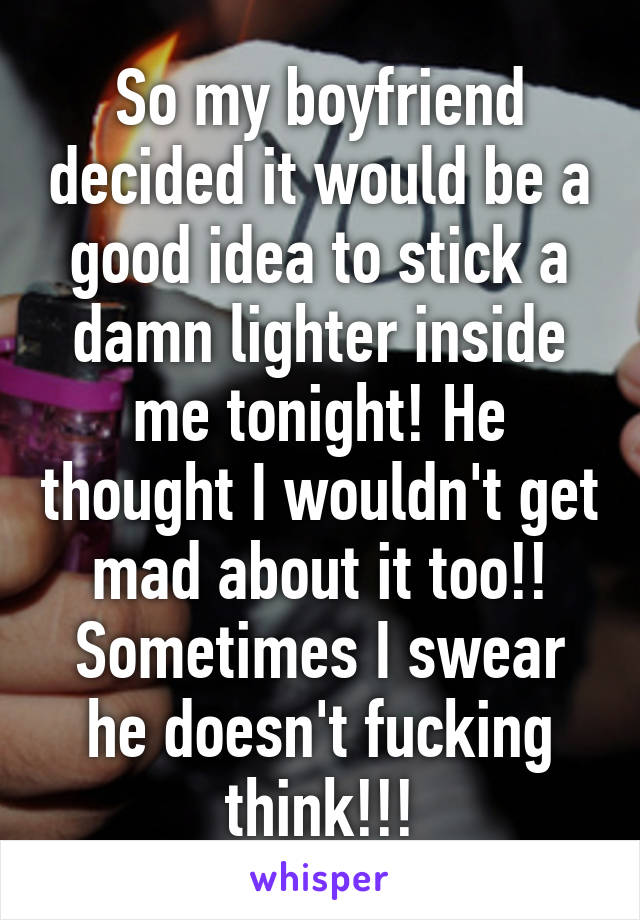 So my boyfriend decided it would be a good idea to stick a damn lighter inside me tonight! He thought I wouldn't get mad about it too!! Sometimes I swear he doesn't fucking think!!!