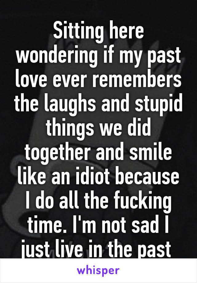 Sitting here wondering if my past love ever remembers the laughs and stupid things we did together and smile like an idiot because I do all the fucking time. I'm not sad I just live in the past 
