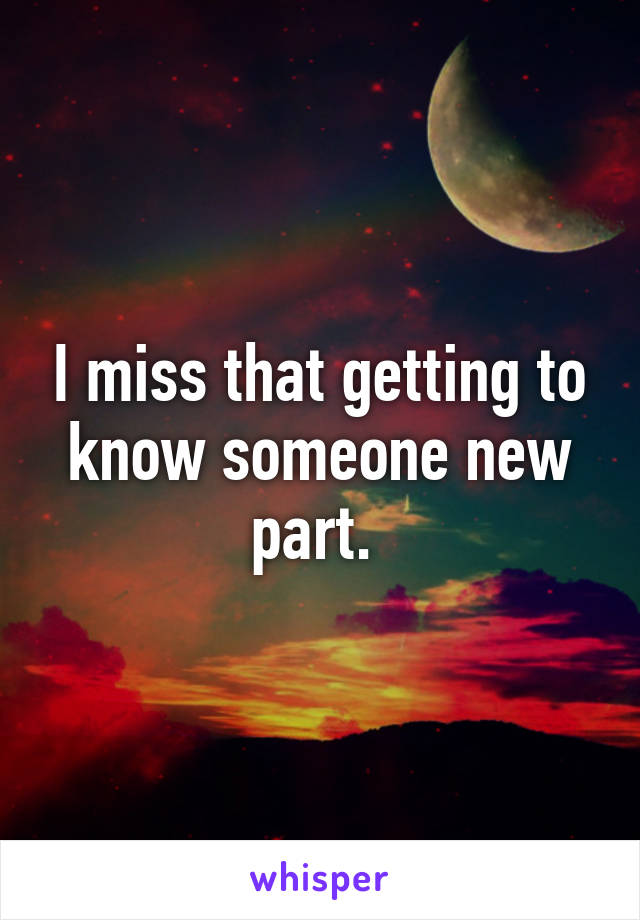 I miss that getting to know someone new part. 
